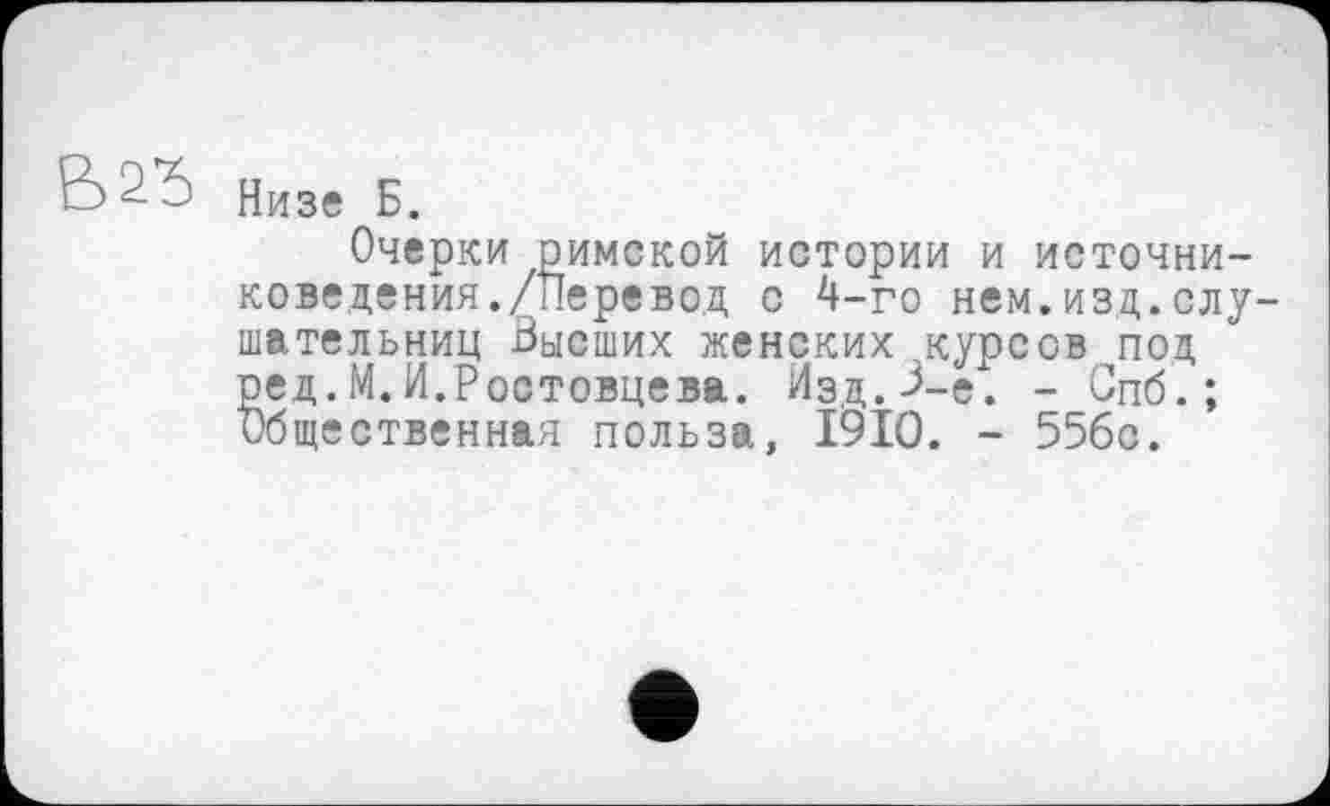 ﻿Низе Б.
Очерки римской истории и источниковедения./Перевод с 4-го нем.изд.слушательниц Высших женских курсов под ред.М.И.Ростовцева. Изд.В-е. - Спб. ; Общественная польза, I9IO. - 55бс.